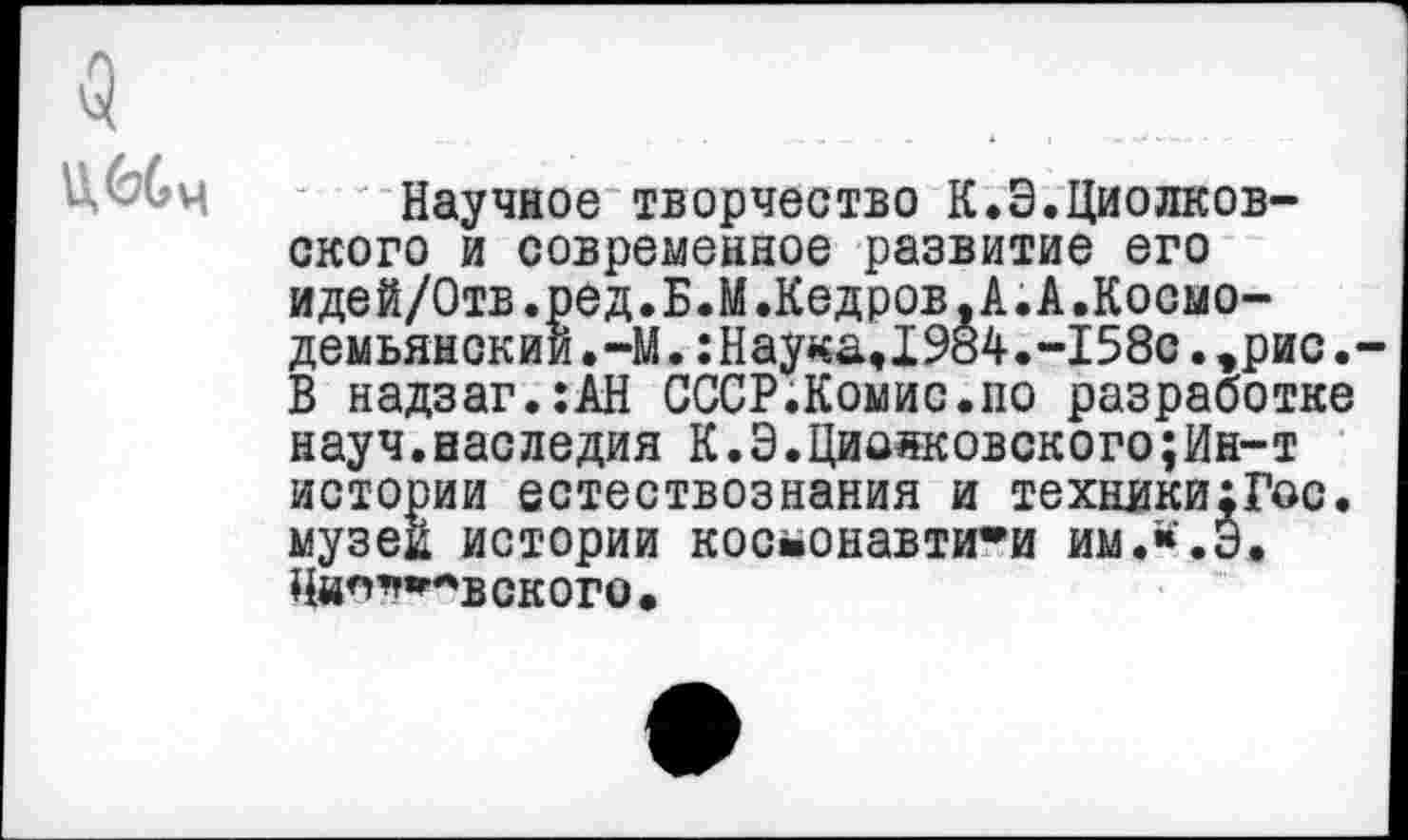 ﻿5 Шч
Научное творчество К.Э.Циолковского и современное развитие его идей/Отв.ред.Б.М.Кедров,А.А.Космодемьянский. -М.:Наука,1984.-158с.эрис.-В надзаг.:АН СССР.Комис.по разработке науч.наследия К.Э.Циожсовского;Ин-т истории естествознания и техникихГос. музей истории космонавтики им.«.3. Нип^^вского,